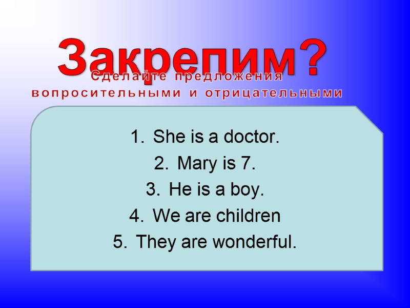 Закрепим? Сделайте предложения вопросительными и отрицательными She is a doctor. Mary is 7. He